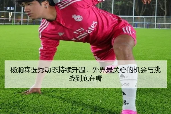 杨瀚森选秀动态持续升温，外界最关心的机会与挑战到底在哪